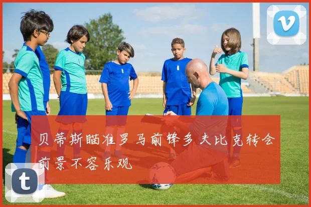 贝蒂斯瞄准罗马前锋多夫比克转会前景不容乐观