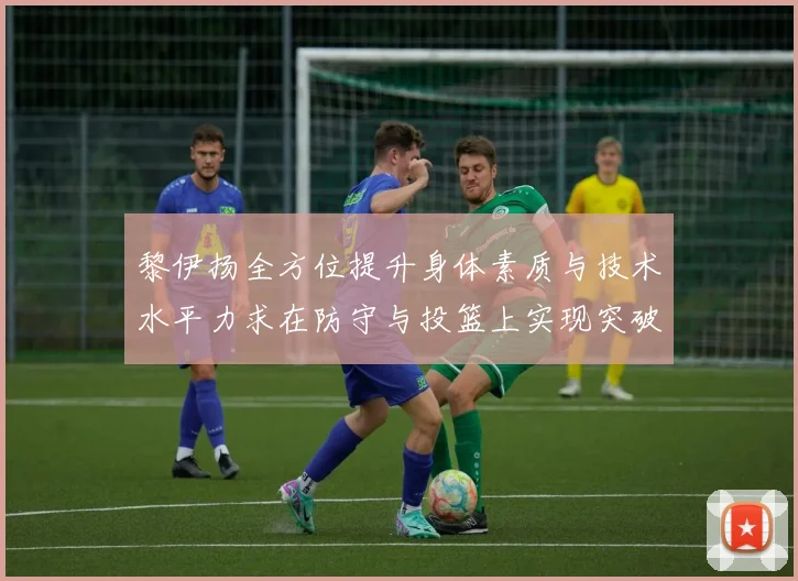 黎伊扬全方位提升身体素质与技术水平力求在防守与投篮上实现突破
