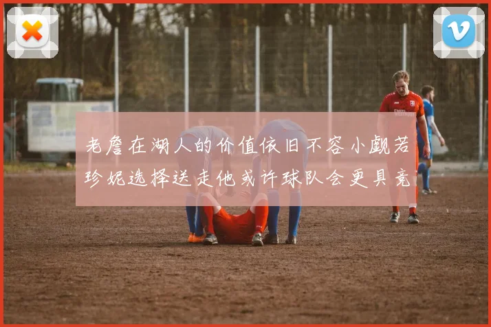 老詹在湖人的价值依旧不容小觑若珍妮选择送走他或许球队会更具竞争力