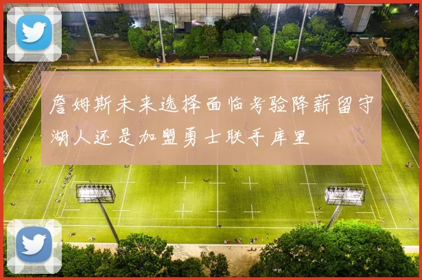 詹姆斯未来选择面临考验降薪留守湖人还是加盟勇士联手库里