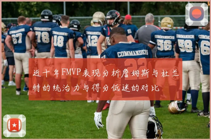 近十年FMVP表现分析詹姆斯与杜兰特的统治力与得分低迷的对比