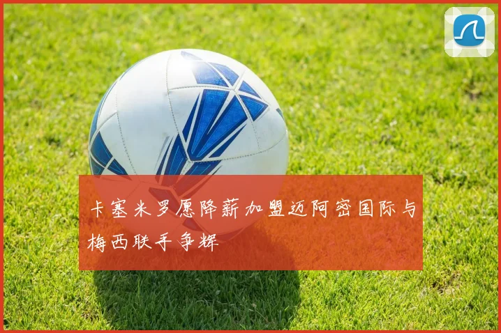 卡塞米罗愿降薪加盟迈阿密国际与梅西联手争辉