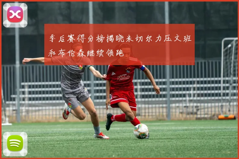 季后赛得分榜揭晓米切尔力压文班和布伦森继续领跑