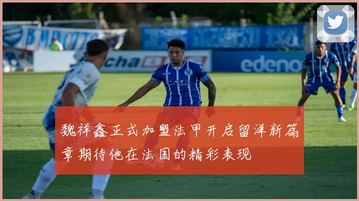 魏祥鑫正式加盟法甲开启留洋新篇章期待他在法国的精彩表现