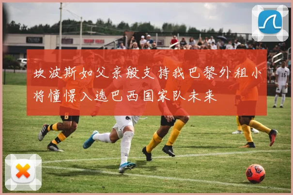 坎波斯如父亲般支持我巴黎外租小将憧憬入选巴西国家队未来