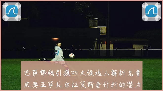 巴萨锋线引援四大候选人解析克鲁皮奥亚萨瓦尔拉莫斯舍什科的潜力与前景