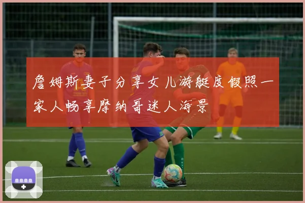 詹姆斯妻子分享女儿游艇度假照一家人畅享摩纳哥迷人海景