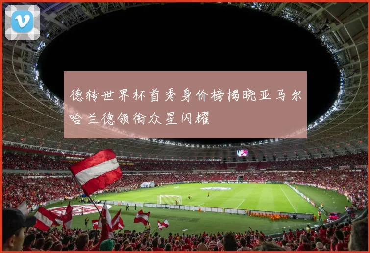 德转世界杯首秀身价榜揭晓亚马尔哈兰德领衔众星闪耀