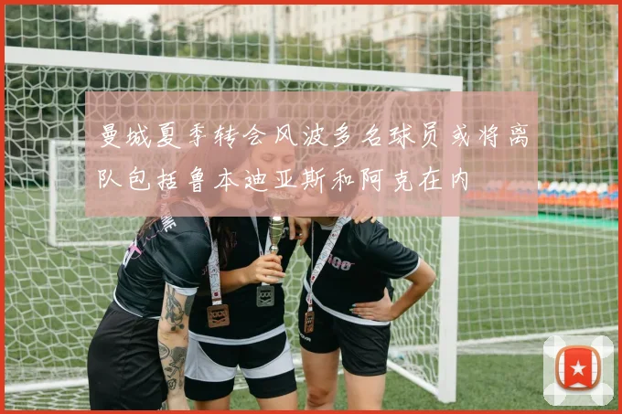 曼城夏季转会风波多名球员或将离队包括鲁本迪亚斯和阿克在内
