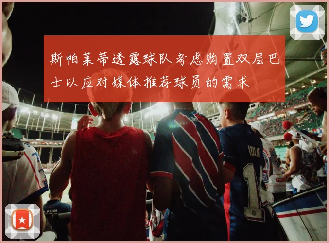 斯帕莱蒂透露球队考虑购置双层巴士以应对媒体推荐球员的需求