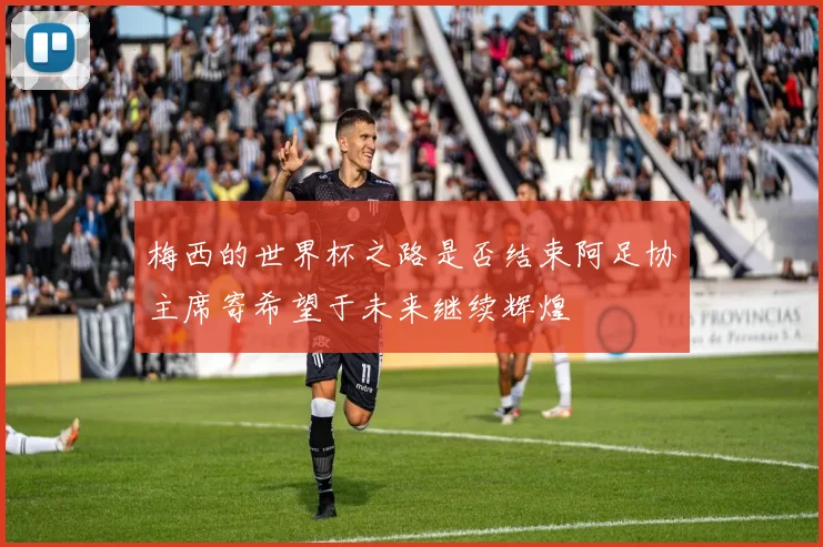 梅西的世界杯之路是否结束阿足协主席寄希望于未来继续辉煌