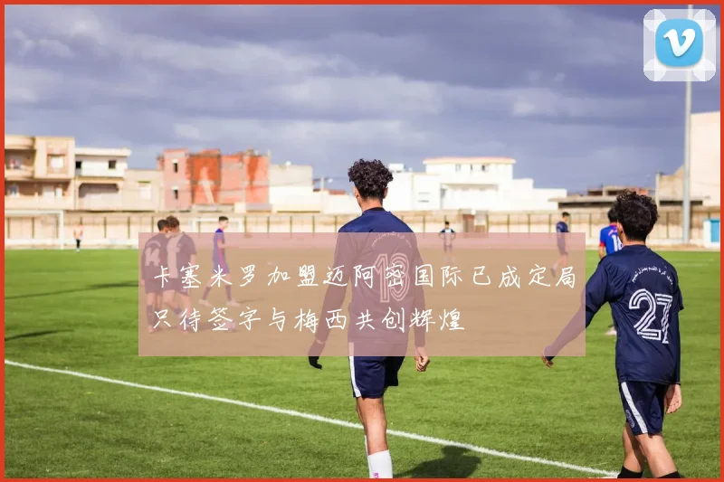 卡塞米罗加盟迈阿密国际已成定局只待签字与梅西共创辉煌