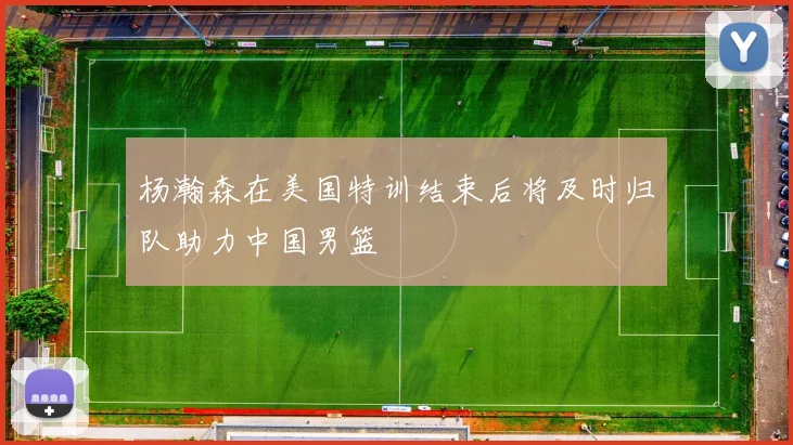 杨瀚森在美国特训结束后将及时归队助力中国男篮