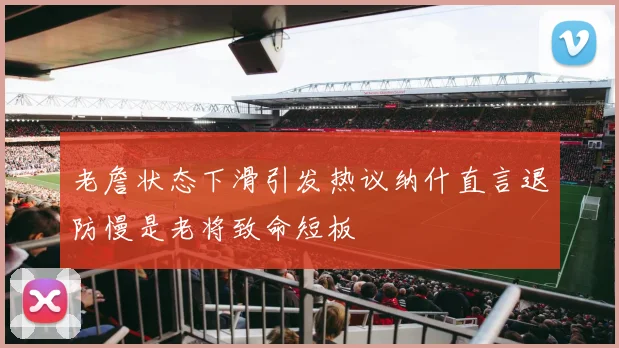 老詹状态下滑引发热议纳什直言退防慢是老将致命短板